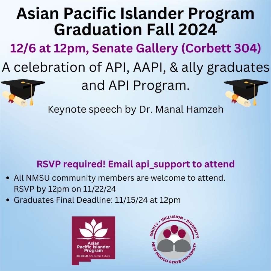 The image is an announcement for the Asian Pacific Islander Program Graduation Fall 2024. The background is a gradient of light blue. At the top, bold black text reads "Asian Pacific Islander Program Graduation Fall 2024." Below, purple text notes the event details: "12/6 at 12pm, Senate Gallery (Corbett 304)." The event celebrates API, AAPI, and ally graduates and the API Program and includes a keynote speech by Dr. Manal Hamzeh. Two black graduation caps with tassels are depicted on either side of the text. The middle section of the image features additional information emphasizing that RSVP is required, with the instructions in purple.  At the bottom left corner, a maroon square features a white lotus graphic and text stating "Asian Pacific Islander Program, Be Bold. Shape the Future." On the lower right are circular icons with the words "Equity - Inclusion - Diversity" and "New Mexico State University."  Alt-text:  Announcement for Asian Pacific Islander Program Graduation Fall 2024 with event details and RSVP information.  Transcribed Text:  Asian Pacific Islander Program Graduation Fall 2024 12/6 at 12pm, Senate Gallery (Corbett 304) A celebration of API, AAPI, & ally graduates and API Program. Keynote speech by Dr. Manal Hamzeh  RSVP required! Email api_support to attend • All NMSU community members are welcome to attend. RSVP by 12pm on 11/22/24 • Graduates Final Deadline: 11/15/24 at 12pm  Asian Pacific Islander Program BE BOLD. Shape the Future  EQUITY - INCLUSION - DIVERSITY NEW MEXICO STATE UNIVERSITY